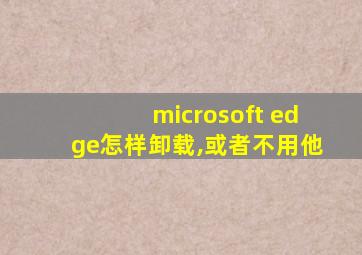 microsoft edge怎样卸载,或者不用他